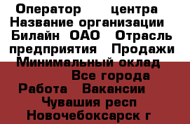 Оператор Call-центра › Название организации ­ Билайн, ОАО › Отрасль предприятия ­ Продажи › Минимальный оклад ­ 15 000 - Все города Работа » Вакансии   . Чувашия респ.,Новочебоксарск г.